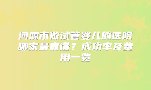 河源市做试管婴儿的医院哪家最靠谱？成功率及费用一览