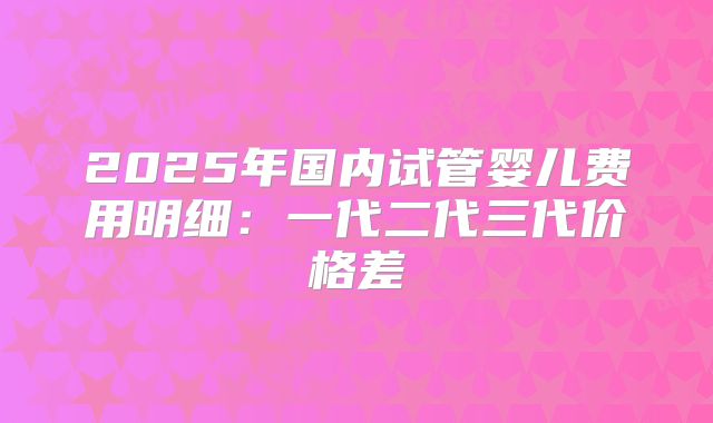 2025年国内试管婴儿费用明细：一代二代三代价格差