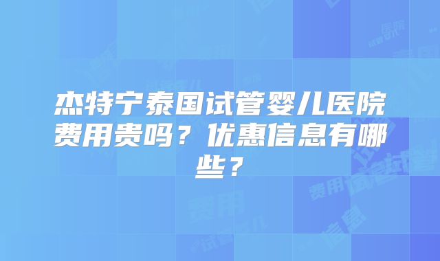 杰特宁泰国试管婴儿医院费用贵吗？优惠信息有哪些？