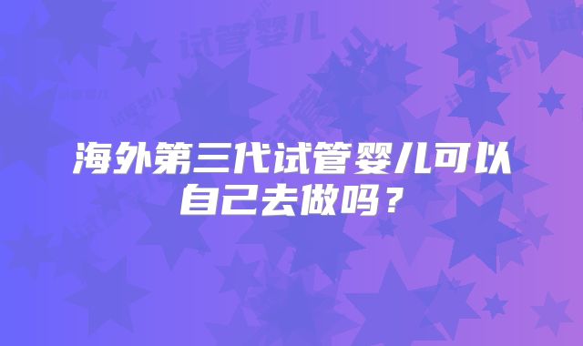 海外第三代试管婴儿可以自己去做吗？