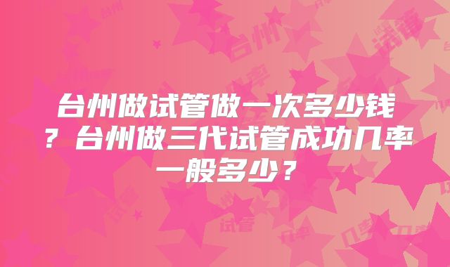 台州做试管做一次多少钱?台州做三代试管成功几率一般多少?