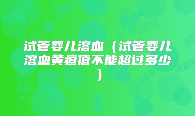 试管婴儿溶血(试管婴儿溶血黄疸值不能超过多少)