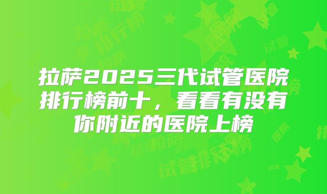 拉萨2025三代试管医院排行榜前十，看看有没有你附近的医院上榜