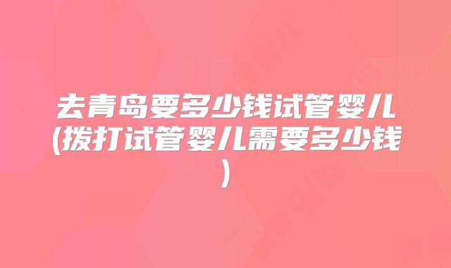去青岛要多少钱试管婴儿(拨打试管婴儿需要多少钱)