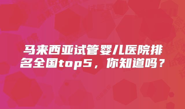 马来西亚试管婴儿医院排名全国top5，你知道吗？