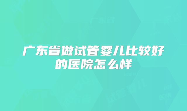 广东省做试管婴儿比较好的医院怎么样