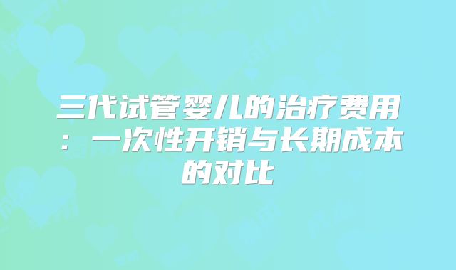 三代试管婴儿的治疗费用：一次性开销与长期成本的对比