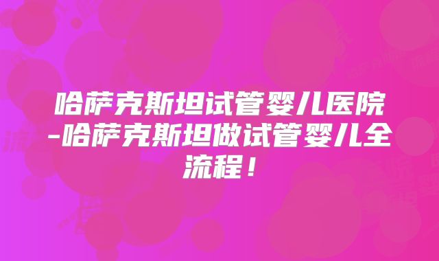 哈萨克斯坦试管婴儿医院-哈萨克斯坦做试管婴儿全流程！