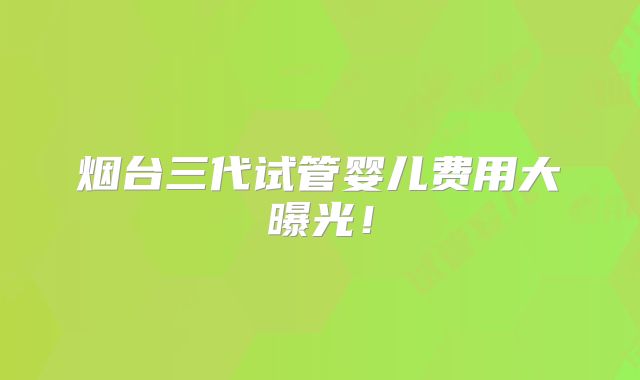 烟台三代试管婴儿费用大曝光！