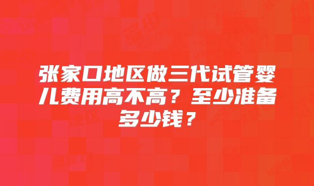 张家口地区做三代试管婴儿费用高不高?至少准备多少钱?