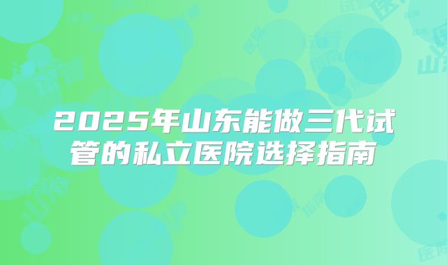 2025年山东能做三代试管的私立医院选择指南
