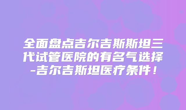 全面盘点吉尔吉斯斯坦三代试管医院的有名气选择-吉尔吉斯坦医疗条件！