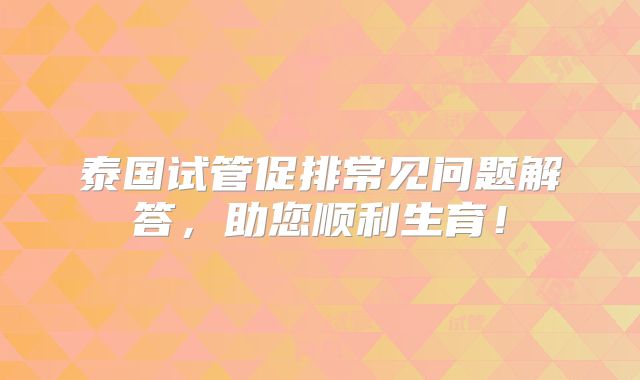 泰国试管促排常见问题解答，助您顺利生育！