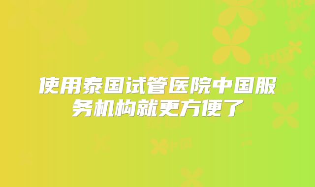 使用泰国试管医院中国服务机构就更方便了