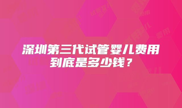 深圳第三代试管婴儿费用到底是多少钱？
