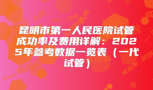 昆明市第一人民医院试管成功率及费用详解：2025年参考数据一览表（一代试管）