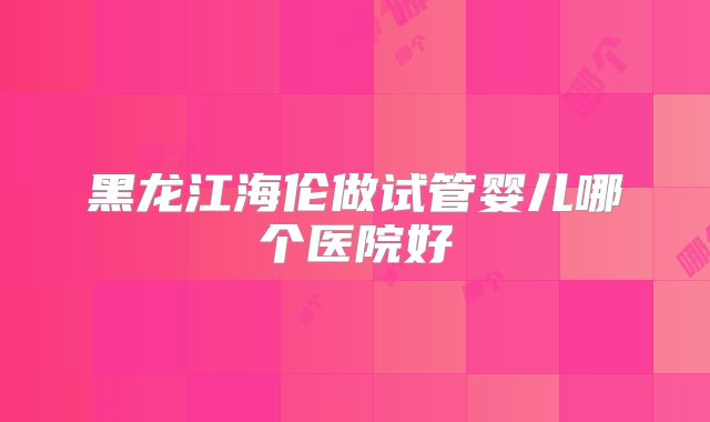 黑龙江海伦做试管婴儿哪个医院好