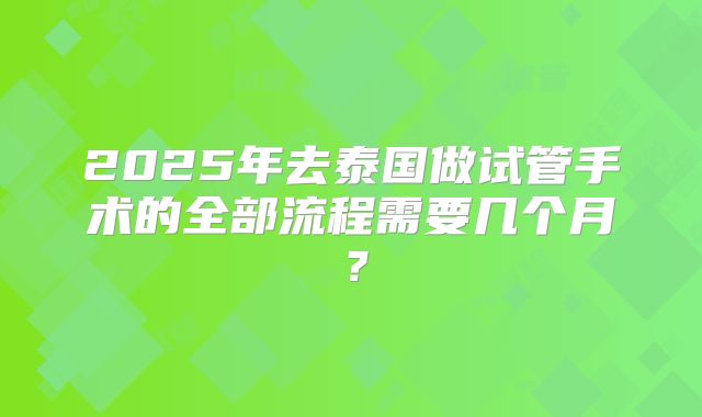 2025年去泰国做试管手术的全部流程需要几个月？