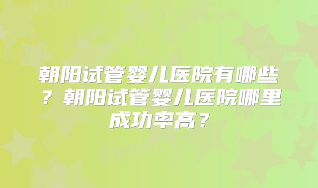 朝阳试管婴儿医院有哪些？朝阳试管婴儿医院哪里成功率高？
