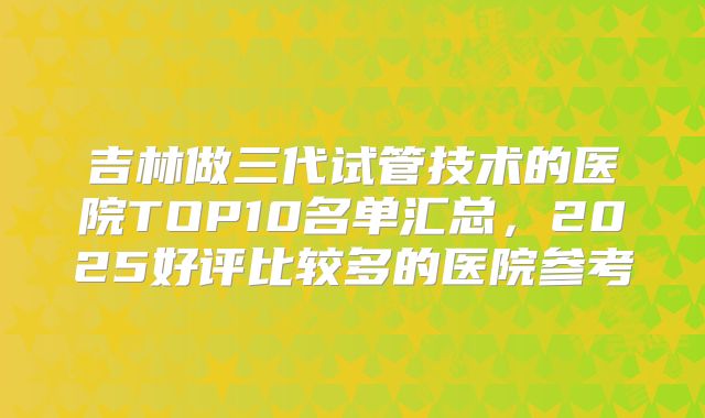 吉林做三代试管技术的医院TOP10名单汇总，2025好评比较多的医院参考