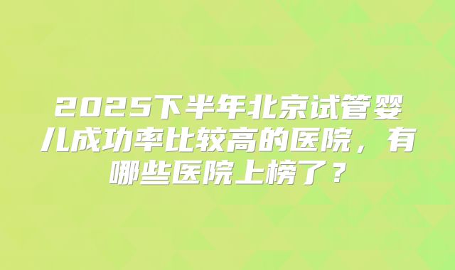 2025下半年北京试管婴儿成功率比较高的医院，有哪些医院上榜了？