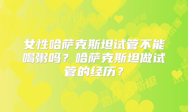 女性哈萨克斯坦试管不能喝粥吗？哈萨克斯坦做试管的经历？