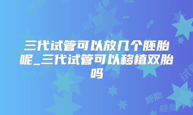 三代试管可以放几个胚胎呢_三代试管可以移植双胎吗