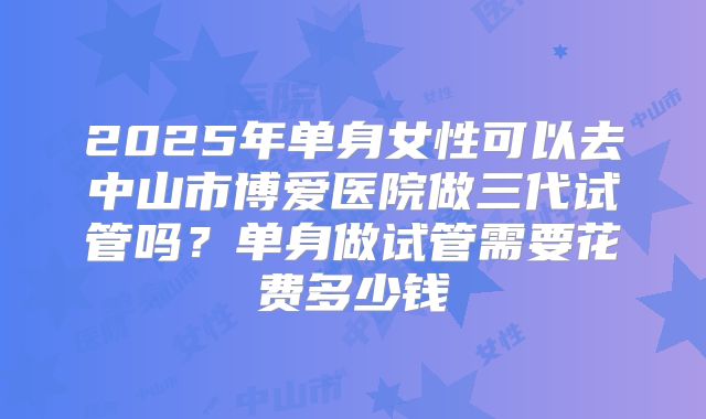 2025年单身女性可以去中山市博爱医院做三代试管吗？单身做试管需要花费多少钱