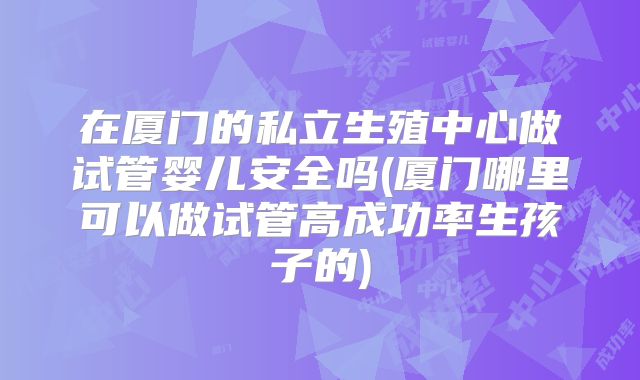 在厦门的私立生殖中心做试管婴儿安全吗(厦门哪里可以做试管高成功率生孩子的)