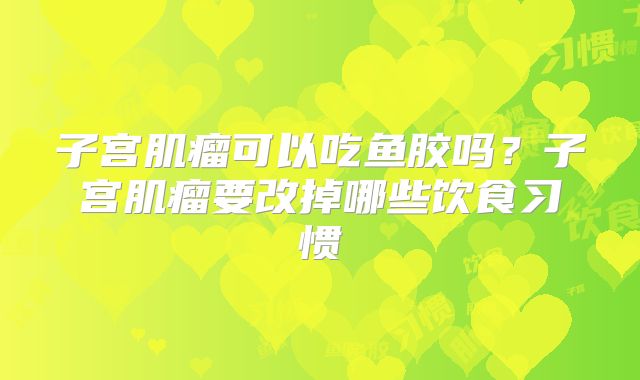 子宫肌瘤可以吃鱼胶吗？子宫肌瘤要改掉哪些饮食习惯