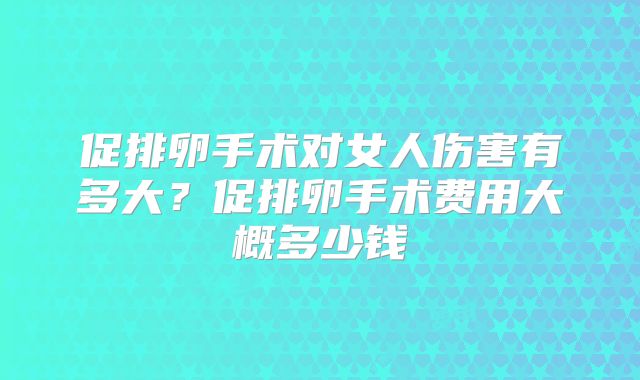促排卵手术对女人伤害有多大？促排卵手术费用大概多少钱