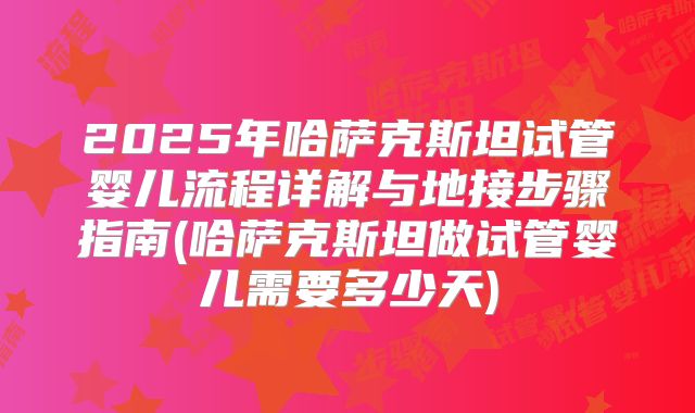 2025年哈萨克斯坦试管婴儿流程详解与地接步骤指南(哈萨克斯坦做试管婴儿需要多少天)