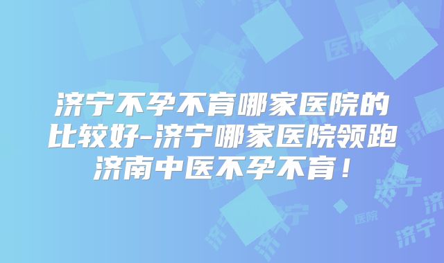 济宁不孕不育哪家医院的比较好-济宁哪家医院领跑济南中医不孕不育！