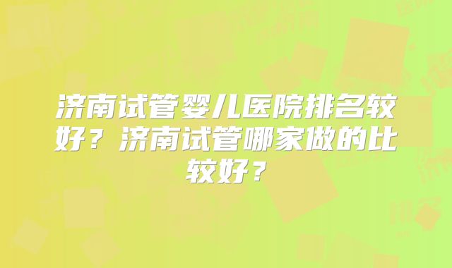 济南试管婴儿医院排名较好?济南试管哪家做的比较好?