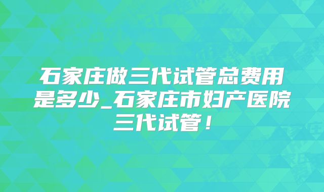 石家庄做三代试管总费用是多少_石家庄市妇产医院三代试管！