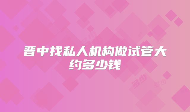 晋中找私人机构做试管大约多少钱