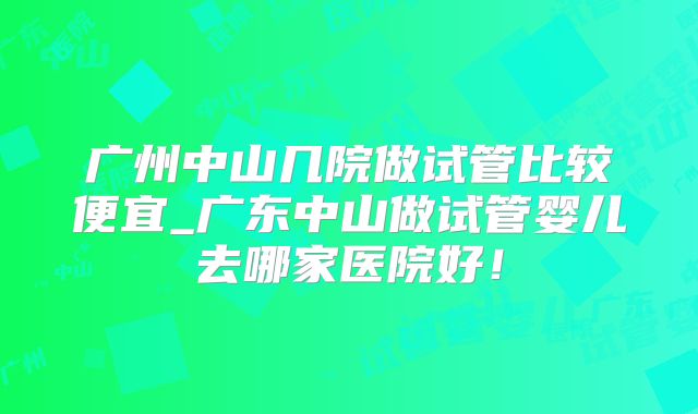 广州中山几院做试管比较便宜_广东中山做试管婴儿去哪家医院好!