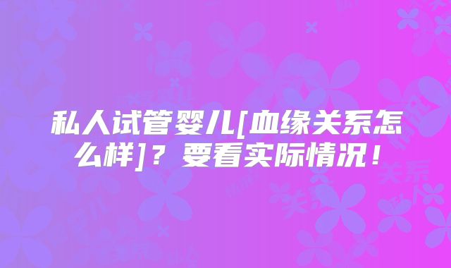 私人试管婴儿[血缘关系怎么样]？要看实际情况！