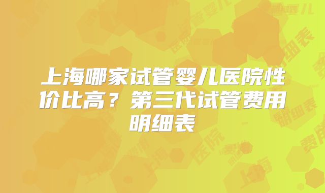 上海哪家试管婴儿医院性价比高？第三代试管费用明细表