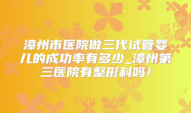 漳州市医院做三代试管婴儿的成功率有多少_漳州第三医院有整形科吗！