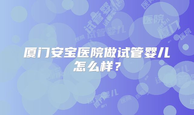 厦门安宝医院做试管婴儿怎么样？