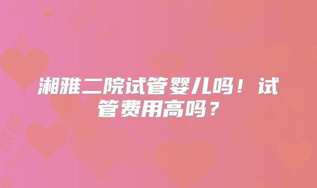 湘雅二院试管婴儿吗！试管费用高吗？