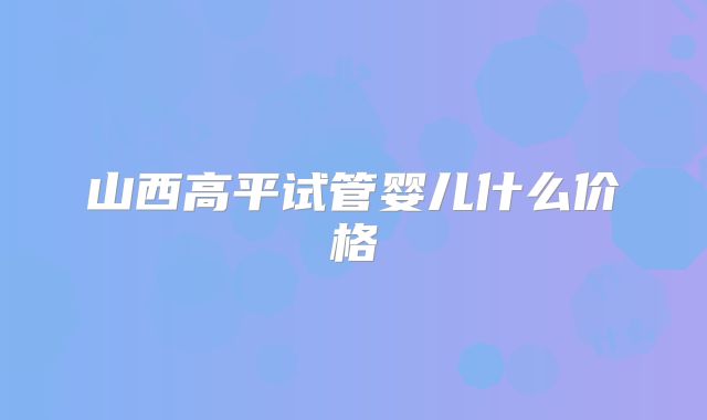 山西高平试管婴儿什么价格