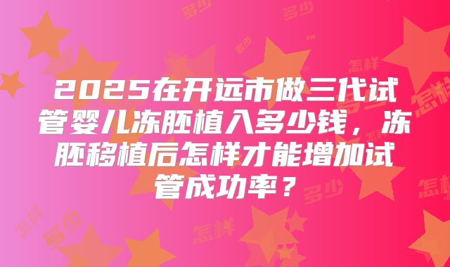 2025在开远市做三代试管婴儿冻胚植入多少钱,冻胚移植后怎样才能增加试管成功率?