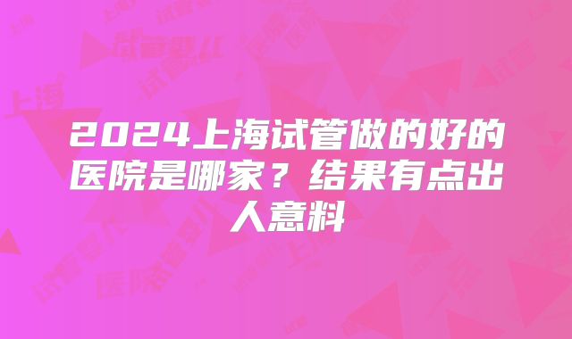 2024上海试管做的好的医院是哪家？结果有点出人意料