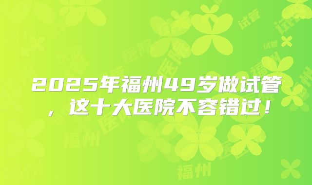 2025年福州49岁做试管，这十大医院不容错过！