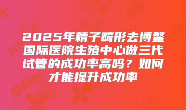 2025年精子畸形去博鳌国际医院生殖中心做三代试管的成功率高吗?如何才能提升成功率