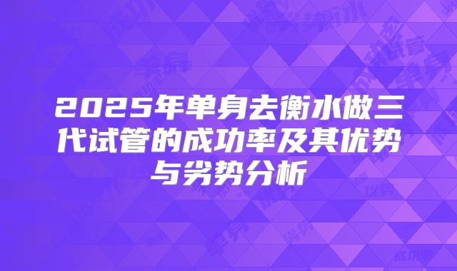 2025年单身去衡水做三代试管的成功率及其优势与劣势分析