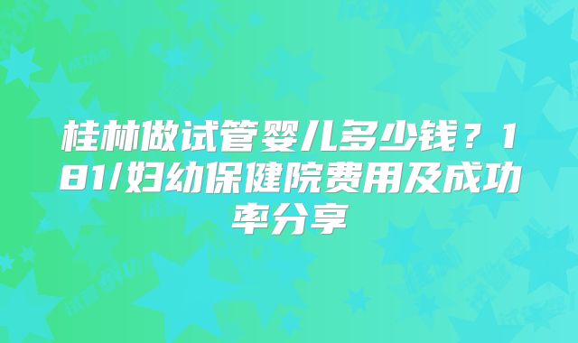 桂林做试管婴儿多少钱？181/妇幼保健院费用及成功率分享