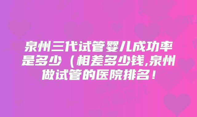 泉州三代试管婴儿成功率是多少(相差多少钱,泉州做试管的医院排名!